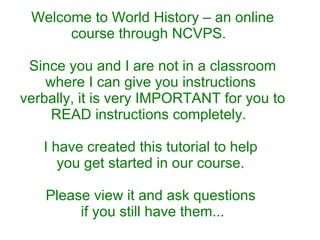 Welcome to World History – an online course through NCVPS.  Since you and I are not in a classroom where I can give you instructions  verbally, it is very IMPORTANT for you to READ instructions completely.  I have created this tutorial to help  you get started in our course.  Please view it and ask questions  if you still have them... 