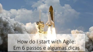 How do I start with Agile:
Em 6 passos e algumas dicas
 