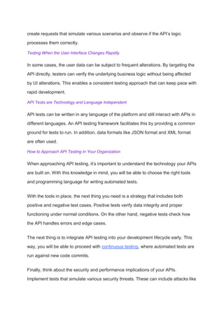 create requests that simulate various scenarios and observe if the API’s logic
processes them correctly.
Testing When the User Interface Changes Rapidly
In some cases, the user data can be subject to frequent alterations. By targeting the
API directly, testers can verify the underlying business logic without being affected
by UI alterations. This enables a consistent testing approach that can keep pace with
rapid development.
API Tests are Technology and Language Independent
API tests can be written in any language of the platform and still interact with APIs in
different languages. An API testing framework facilitates this by providing a common
ground for tests to run. In addition, data formats like JSON format and XML format
are often used.
How to Approach API Testing in Your Organization
When approaching API testing, it’s important to understand the technology your APIs
are built on. With this knowledge in mind, you will be able to choose the right tools
and programming language for writing automated tests.
With the tools in place, the next thing you need is a strategy that includes both
positive and negative test cases. Positive tests verify data integrity and proper
functioning under normal conditions. On the other hand, negative tests check how
the API handles errors and edge cases.
The next thing is to integrate API testing into your development lifecycle early. This
way, you will be able to proceed with continuous testing, where automated tests are
run against new code commits.
Finally, think about the security and performance implications of your APIs.
Implement tests that simulate various security threats. These can include attacks like
 