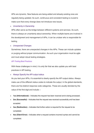 APIs are dynamic. New features are being added and already existing ones are
regularly being updated. As such, continuous and consistent testing is crucial to
make sure that every change does not introduce new issues.
 Uncertainty in Ownership
APIs often serve as the bridge between different systems and services. As such,
there is always an uncertainty about ownership. When multiple teams are involved in
the development and management of APIs, it can be unclear who is responsible for
testing.
 Unexpected Changes
Sometimes, there are unexpected changes in the APIs. These can include updates
or purging without proper communication. As such your organization must be agile
and must adopt robust testing strategies.
API Testing Best Practices
With these challenges in mind, it is only fair that we also update you with best
practices in API testing.
 Always Specify the API output status
As you test your APIs, it’s essential to clearly specify the API output status. Always
make use of the different status codes to indicate the output. In the global standards,
there are five distinct response code categories. These are usually denoted by the
value of the first digit and include –
 1xx (Informational) – Indicates the request has been received and is being processed.
 2xx (Successful) – Indicates that the request was received successfully and has been
accepted.
 3xx (Redirection) – Indicates that further action is required for the request to be
completed.
 4xx (Client Error) – Indicates when a request contains incorrect syntax and cannot be
completed.
 
