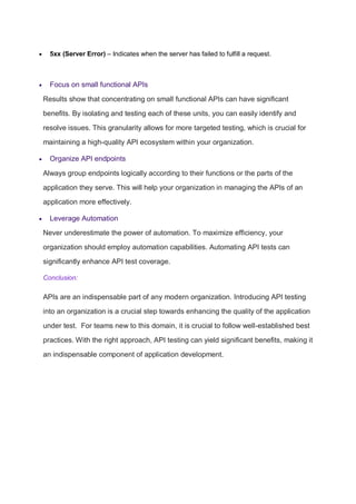  5xx (Server Error) – Indicates when the server has failed to fulfill a request.
 Focus on small functional APIs
Results show that concentrating on small functional APIs can have significant
benefits. By isolating and testing each of these units, you can easily identify and
resolve issues. This granularity allows for more targeted testing, which is crucial for
maintaining a high-quality API ecosystem within your organization.
 Organize API endpoints
Always group endpoints logically according to their functions or the parts of the
application they serve. This will help your organization in managing the APIs of an
application more effectively.
 Leverage Automation
Never underestimate the power of automation. To maximize efficiency, your
organization should employ automation capabilities. Automating API tests can
significantly enhance API test coverage.
Conclusion:
APIs are an indispensable part of any modern organization. Introducing API testing
into an organization is a crucial step towards enhancing the quality of the application
under test. For teams new to this domain, it is crucial to follow well-established best
practices. With the right approach, API testing can yield significant benefits, making it
an indispensable component of application development.
 