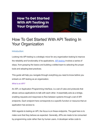 How To Get Started With API Testing In
Your Organization
Introduction:
Looking into API testing is a strategic move for any organization looking to improve
the reliability and functionality of its applications. API testing involves a series of
steps, from grasping the basics and building a skilled team to selecting the proper
tools and adopting best practices.
This guide will help you navigate through everything you need to know before you
embark on API testing as an organization.
What is an API?
An API, or Application Programming Interface, is a set of rules and protocols that
allows various applications to talk with each other. It essentially acts as a bridge,
enabling requests and responses to flow between systems through a set of API
endpoints. Each endpoint here corresponds to a specific function or resource that an
application has access to.
With regards to testing an API, the focus is on these endpoints. The goal here is to
make sure that they behave as expected. Generally, APIs are made to be consumed
by programming code rather than by human users. A developer writes code to
 