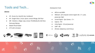 Tools and Tech...
Devices
● VR - Oculus Go, GearVR, Vive, Cardboard
● AR - Google Glass 2, Vuzix, Epson, Lenovo Mirage, Dell Visor
● MR - Hololens 2, Magic Leap, Lenovo ThinkReality A6, Dell Visor,
Samsung Odyssey
● Mobile Phone/Tablet
● A PC with a browser
Development Tools
● ARCore and ARKit
● Wikitude - full computer visions engine sdk , C++, Java,
Javascript, ObjC.
● Unreal Engine - Epic Games - C++
● Vuforia - PTC
● Unity Engine - C# and Javascript
● UWP - MS.
● AFrame, babylone.js and three.js
 
