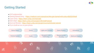 Getting Started
● C# Fundamentals
● Getting Started Unity - https://medium.com/xrpractices/lets-get-started-with-unity-a5b262436a8
● Learn.Unity - https://learn.unity.com/tutorials
● Roll A Ball - https://learn.unity.com/project/roll-a-ball-tutorial
● Survival Shooter - https://learn.unity.com/project/survival-shooter-tutorial
● Try to build an run on your phone.
Game Object Scene Lights and Camera Game Physics Animations
Particle System Audio
Navigation and
Pathfinding
Rendering and
Shading
Build and Deploy
 