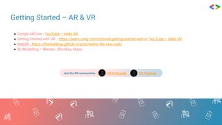 Getting Started – AR & VR
● Google ARCore - YouTube – Hello AR
● Getting Started with VR - https://learn.unity.com/tutorial/getting-started-with-vr, YouTube – Hello VR
● WebXR - https://thinkuldeep.github.io/post/webxr-the-new-web/
● 3D Modelling – Blender, 3Ds Max, Maya
Join the XR communities - XR Enthusiats XR Practices
 