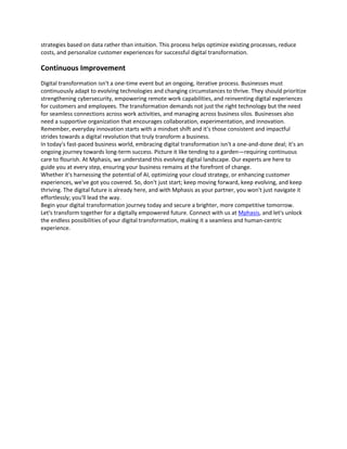 strategies based on data rather than intuition. This process helps optimize existing processes, reduce
costs, and personalize customer experiences for successful digital transformation.
Continuous Improvement
Digital transformation isn't a one-time event but an ongoing, iterative process. Businesses must
continuously adapt to evolving technologies and changing circumstances to thrive. They should prioritize
strengthening cybersecurity, empowering remote work capabilities, and reinventing digital experiences
for customers and employees. The transformation demands not just the right technology but the need
for seamless connections across work activities, and managing across business silos. Businesses also
need a supportive organization that encourages collaboration, experimentation, and innovation.
Remember, everyday innovation starts with a mindset shift and it's those consistent and impactful
strides towards a digital revolution that truly transform a business.
In today's fast-paced business world, embracing digital transformation isn't a one-and-done deal; it's an
ongoing journey towards long-term success. Picture it like tending to a garden—requiring continuous
care to flourish. At Mphasis, we understand this evolving digital landscape. Our experts are here to
guide you at every step, ensuring your business remains at the forefront of change.
Whether it's harnessing the potential of AI, optimizing your cloud strategy, or enhancing customer
experiences, we've got you covered. So, don't just start; keep moving forward, keep evolving, and keep
thriving. The digital future is already here, and with Mphasis as your partner, you won't just navigate it
effortlessly; you'll lead the way.
Begin your digital transformation journey today and secure a brighter, more competitive tomorrow.
Let's transform together for a digitally empowered future. Connect with us at Mphasis, and let's unlock
the endless possibilities of your digital transformation, making it a seamless and human-centric
experience.
 