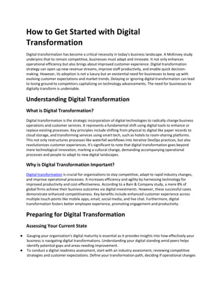 How to Get Started with Digital
Transformation
Digital transformation has become a critical necessity in today's business landscape. A McKinsey study
underpins that to remain competitive, businesses must adapt and innovate. It not only enhances
operational efficiency but also brings about improved customer experience. Digital transformation
strategy can open up new revenue streams, improve staff productivity, and enable quick decision-
making. However, its adoption is not a luxury but an existential need for businesses to keep up with
evolving customer expectations and market trends. Delaying or ignoring digital transformation can lead
to losing ground to competitors capitalizing on technology advancements. The need for businesses to
digitally transform is undeniable.
Understanding Digital Transformation
What is Digital Transformation?
Digital transformation is the strategic incorporation of digital technologies to radically change business
operations and customer services. It represents a fundamental shift using digital tools to enhance or
replace existing processes. Key principles include shifting from physical to digital like paper records to
cloud storage, and transforming services using smart tech, such as hotels to room-sharing platforms.
This not only restructures processes like waterfall workflows into iterative DevOps practices, but also
revolutionizes customer experiences. It's significant to note that digital transformation goes beyond
mere technological innovation, marking a cultural change, demanding accompanying operational
processes and people to adapt to new digital landscapes.
Why is Digital Transformation Important?
Digital transformation is crucial for organizations to stay competitive, adapt to rapid industry changes,
and improve operational processes. It increases efficiency and agility by harnessing technology for
improved productivity and cost-effectiveness. According to a Bain & Company study, a mere 8% of
global firms achieve their business outcomes via digital investments. However, these successful cases
demonstrate enhanced competitiveness. Key benefits include enhanced customer experience across
multiple touch-points like mobile apps, email, social media, and live chat. Furthermore, digital
transformation fosters better employee experience, promoting engagement and productivity.
Preparing for Digital Transformation
Assessing Your Current State
● Gauging your organization's digital maturity is essential as it provides insights into how effectively your
business is navigating digital transformations. Understanding your digital standing amid peers helps
identify potential gaps and areas needing improvement.
● To conduct a digital readiness assessment, start with an industry assessment, reviewing competitive
strategies and customer expectations. Define your transformation path, deciding if operational changes
 