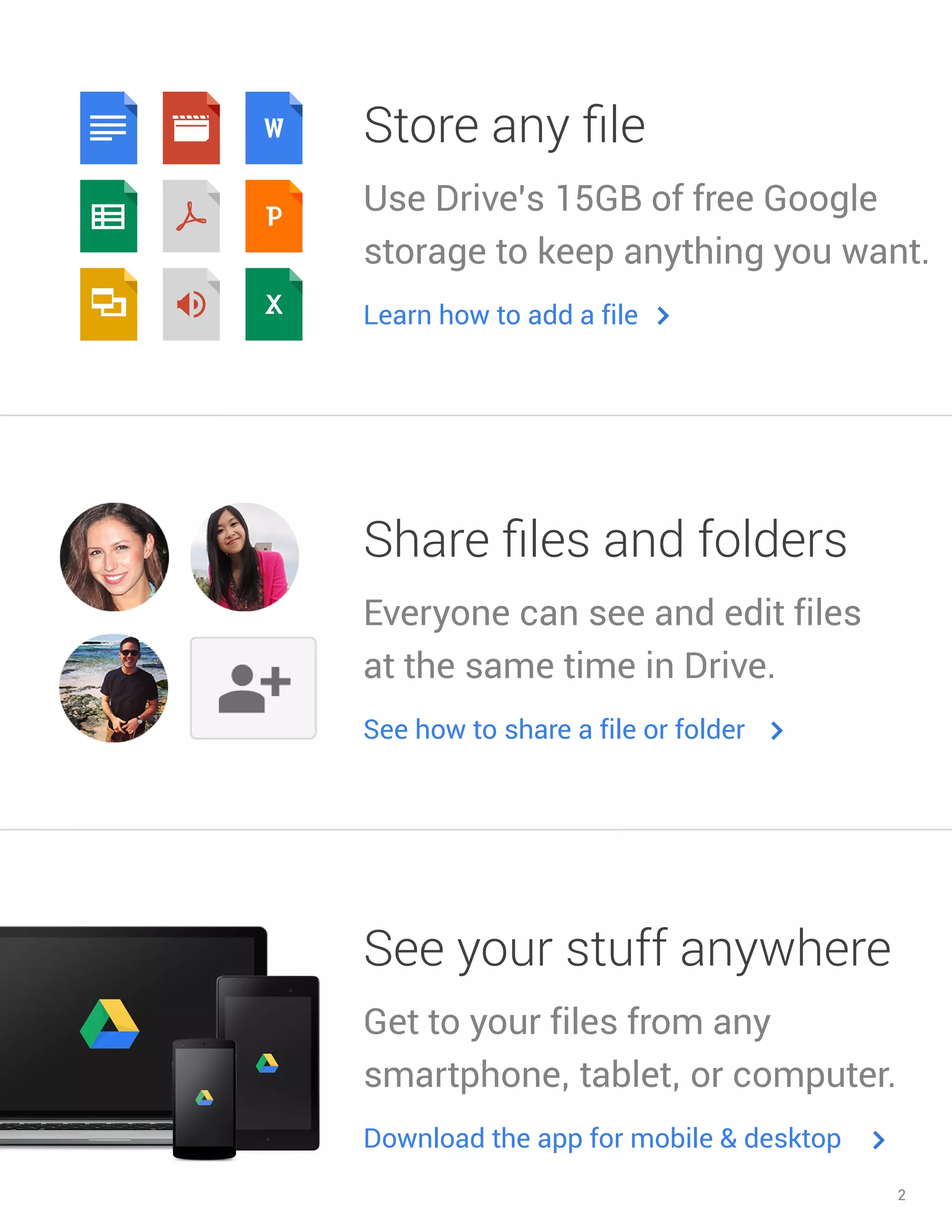 2 
Store any file 
Use Drive’s 15GB of free Google storage to keep anything you want. 
Learn how to add a file 
Share files and folders 
Everyone can see and edit files at the same time in Drive. 
See how to share a file or folder 
See your stuff anywhere 
Get to your files from any smartphone, tablet, or computer. 
Download the app for mobile & desktop  
