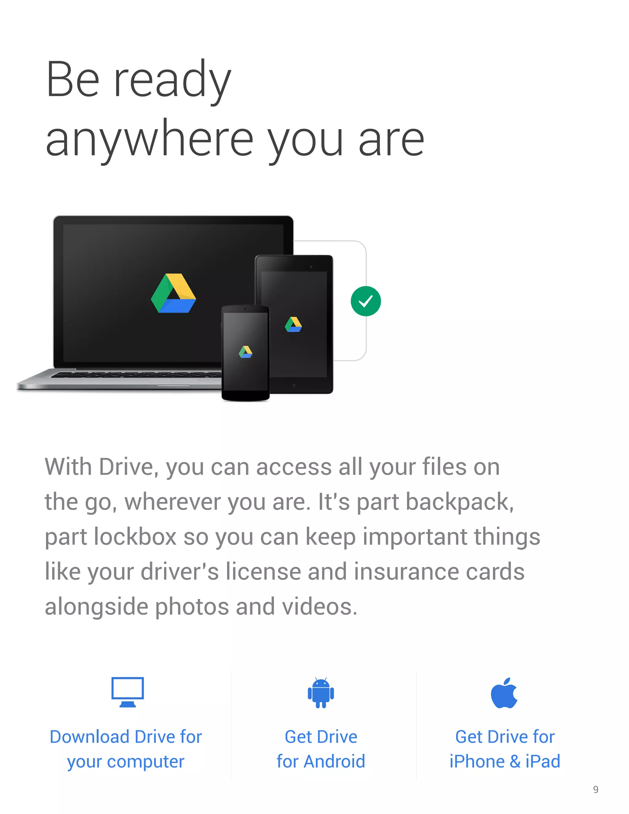 9 
With Drive, you can access all your files on the go, wherever you are. It’s part backpack, part lockbox so you can keep important things like your driver’s license and insurance cards alongside photos and videos. 
Be ready anywhere you are 
Download Drive for your computer 
Get Drive for Android 
Get Drive for iPhone & iPad  