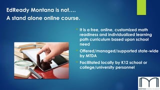 EdReady Montana is not….
A stand alone online course.
• It is a free, online, customized math
readiness and individualized learning
path curriculum based upon school
need
• Offered/managed/supported state-wide
by MTDA
• Facilitated locally by K12 school or
college/university personnel
 