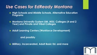  High Schools and Middle Schools, Alternative Education
Programs
 Montana University System UM, MSU, Colleges (4 and 2
Year) and Private and Tribal Colleges
 Adult Learning Centers (Workforce Development)
and possibly
 Military, Incarcerated, Adult Basic Ed. and more
 