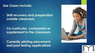 Use Cases Include:
• Skill recovery and preparation
outside classroom.
• Co-curricular, companion or
supplement in the classroom
• Currently piloting placement
and post testing applications
 