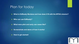 Plan for today
 What is EdReady Montana and how does it fit with the MTDA mission?
 Who can use EdReady?
 What were pilot and early use cases like?
 Screenshots and demo of how it works!
 How to get started!
 