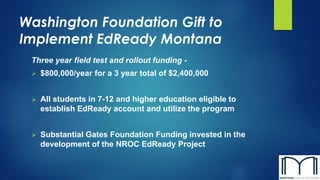 Washington Foundation Gift to
Implement EdReady Montana
Three year field test and rollout funding -
 $800,000/year for a 3 year total of $2,400,000
 All students in 7-12 and higher education eligible to
establish EdReady account and utilize the program
 Substantial Gates Foundation Funding invested in the
development of the NROC EdReady Project
 