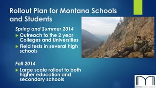 Rollout Plan for Montana Schools
and Students
Spring and Summer 2014
 Outreach to the 2 year
Colleges and Universities
 Field tests in several high
schools
Fall 2014
 Large scale rollout to both
higher education and
secondary schools
 