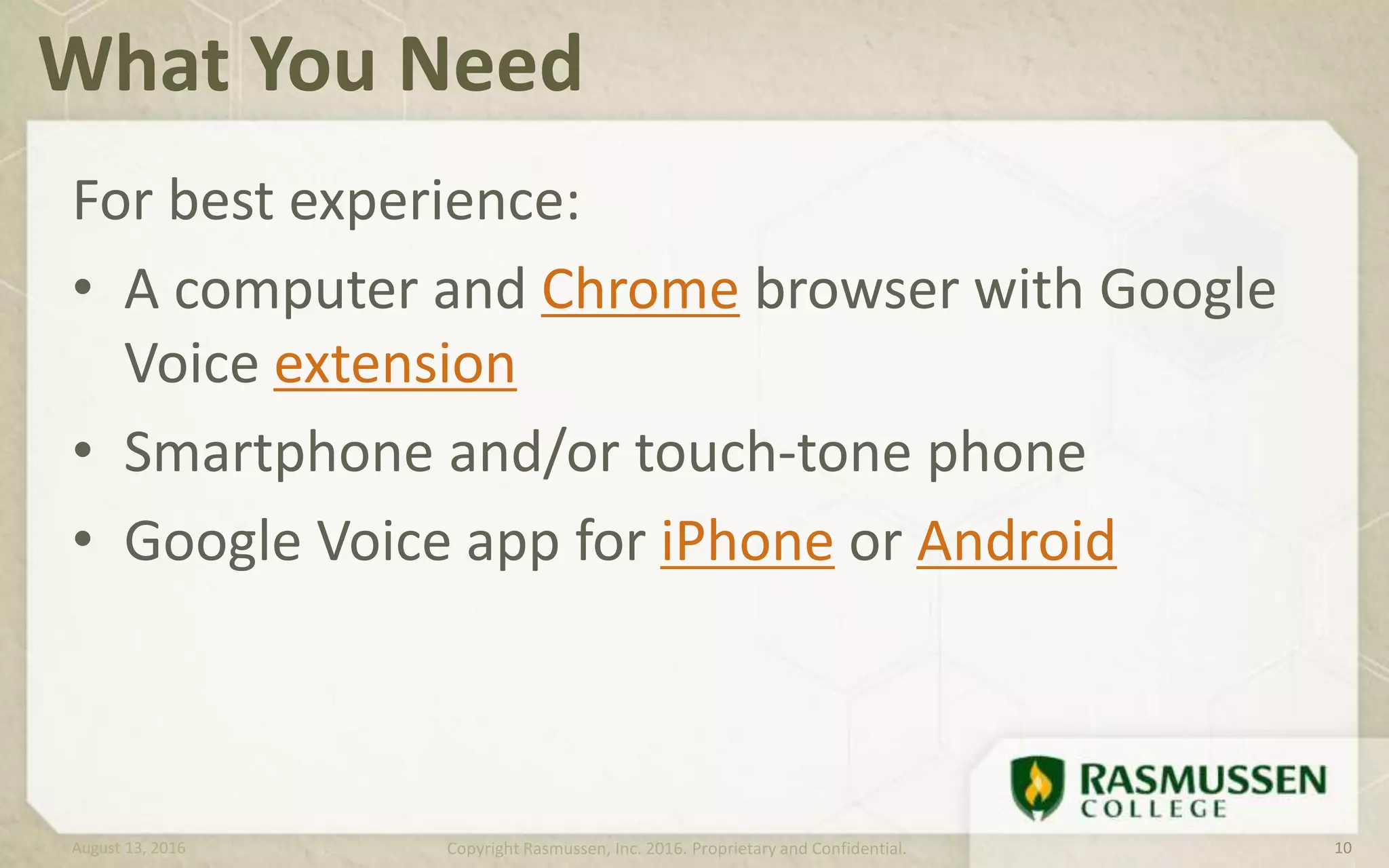 For best experience:
• A computer and Chrome browser with Google
Voice extension
• Smartphone and/or touch-tone phone
• Google Voice app for iPhone or Android
What You Need
August 13, 2016 Copyright Rasmussen, Inc. 2016. Proprietary and Confidential. 10
 