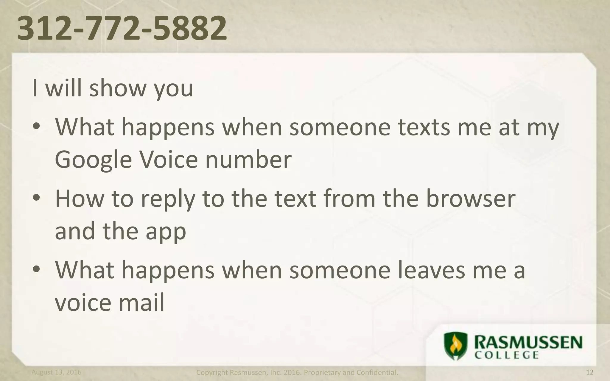 312-772-5882
August 13, 2016 Copyright Rasmussen, Inc. 2016. Proprietary and Confidential. 12
I will show you
• What happens when someone texts me at my
Google Voice number
• How to reply to the text from the browser
and the app
• What happens when someone leaves me a
voice mail
 