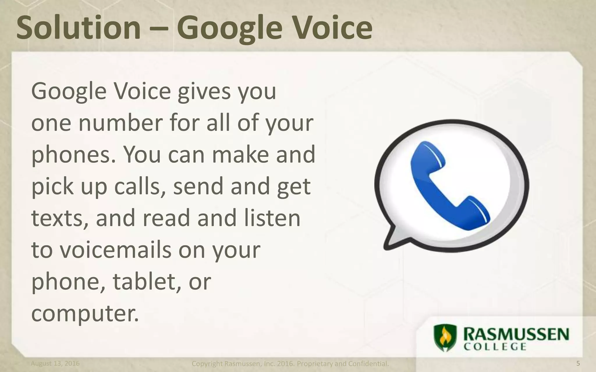Google Voice gives you
one number for all of your
phones. You can make and
pick up calls, send and get
texts, and read and listen
to voicemails on your
phone, tablet, or
computer.
Solution – Google Voice
August 13, 2016 Copyright Rasmussen, Inc. 2016. Proprietary and Confidential. 5
 