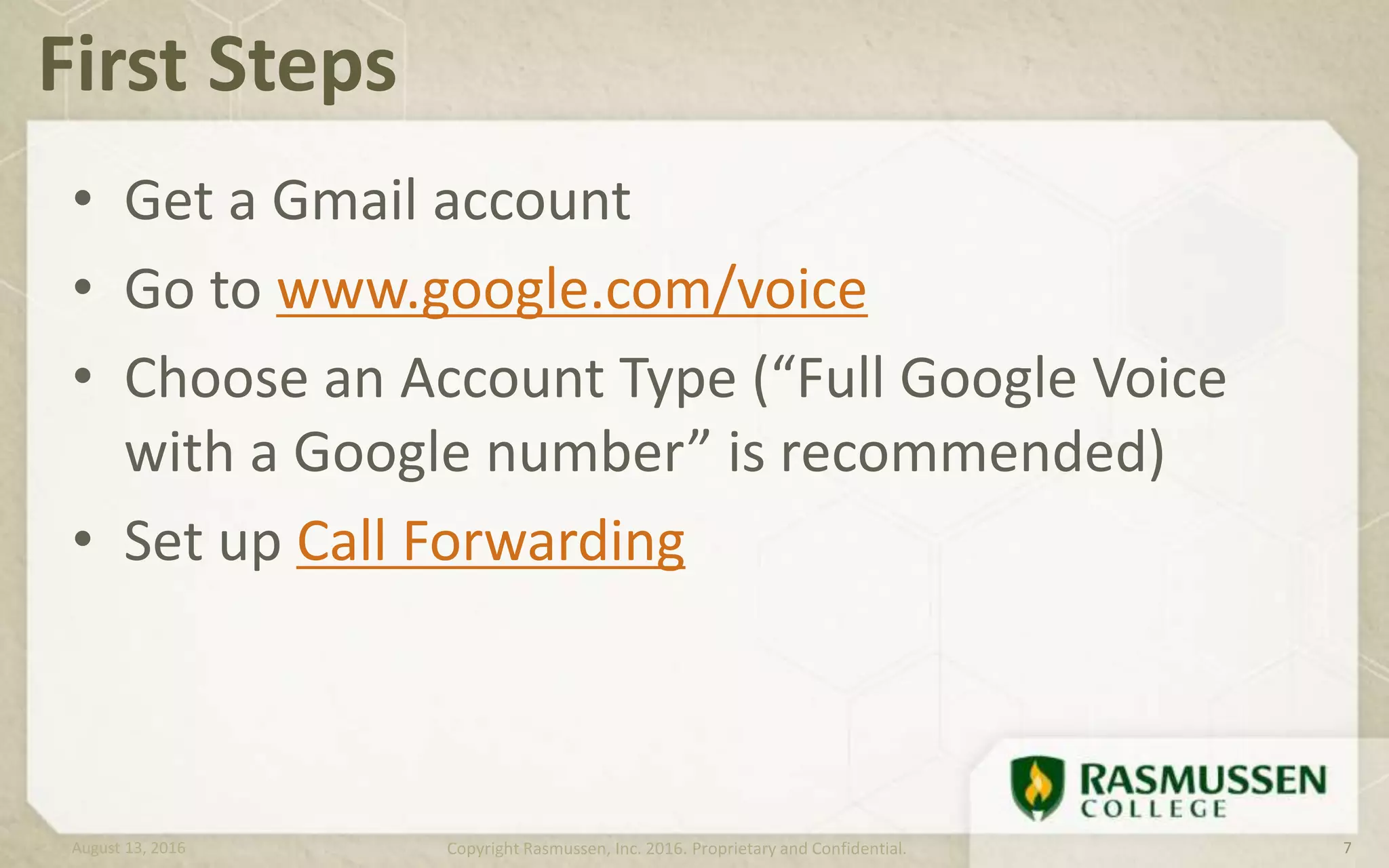 • Get a Gmail account
• Go to www.google.com/voice
• Choose an Account Type (“Full Google Voice
with a Google number” is recommended)
• Set up Call Forwarding
First Steps
August 13, 2016 Copyright Rasmussen, Inc. 2016. Proprietary and Confidential. 7
 