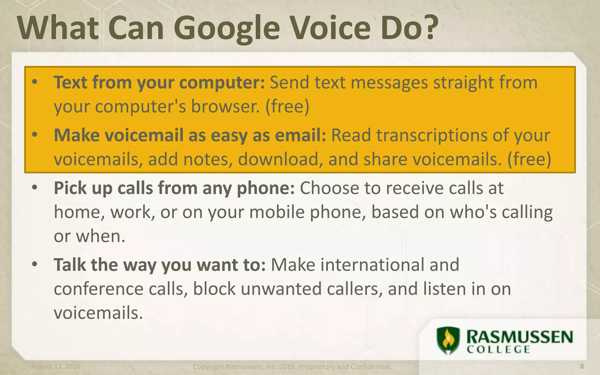 • Text from your computer: Send text messages straight from
your computer's browser. (free)
• Make voicemail as easy as email: Read transcriptions of your
voicemails, add notes, download, and share voicemails. (free)
• Pick up calls from any phone: Choose to receive calls at
home, work, or on your mobile phone, based on who's calling
or when.
• Talk the way you want to: Make international and
conference calls, block unwanted callers, and listen in on
voicemails.
What Can Google Voice Do?
August 13, 2016 Copyright Rasmussen, Inc. 2016. Proprietary and Confidential. 8
 