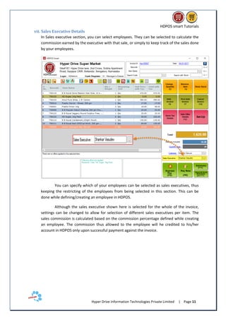 HDPOS smart Tutorials
Hyper Drive Information Technologies Private Limited | Page 11
vii. Sales Executive Details
In Sales executive section, you can select employees. They can be selected to calculate the
commission earned by the executive with that sale, or simply to keep track of the sales done
by your employees.
You can specify which of your employees can be selected as sales executives, thus
keeping the restricting of the employees from being selected in this section. This can be
done while defining/creating an employee in HDPOS.
Although the sales executive shown here is selected for the whole of the invoice,
settings can be changed to allow for selection of different sales executives per item. The
sales commission is calculated based on the commission percentage defined while creating
an employee. The commission thus allowed to the employee will he credited to his/her
account in HDPOS only upon successful payment against the invoice.
 