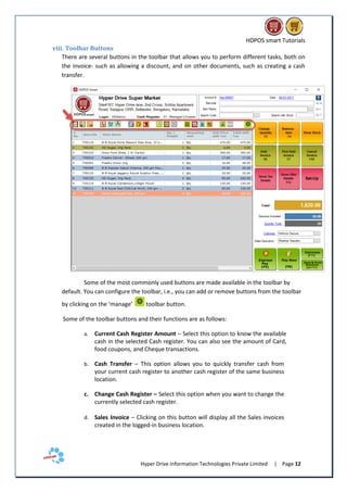 HDPOS smart Tutorials
Hyper Drive Information Technologies Private Limited | Page 12
viii. Toolbar Buttons
There are several buttons in the toolbar that allows you to perform different tasks, both on
the invoice- such as allowing a discount, and on other documents, such as creating a cash
transfer.
Some of the most commonly used buttons are made available in the toolbar by
default. You can configure the toolbar, i.e., you can add or remove buttons from the toolbar
by clicking on the ‘manage’ toolbar button.
Some of the toolbar buttons and their functions are as follows:
a. Current Cash Register Amount – Select this option to know the available
cash in the selected Cash register. You can also see the amount of Card,
food coupons, and Cheque transactions.
b. Cash Transfer – This option allows you to quickly transfer cash from
your current cash register to another cash register of the same business
location.
c. Change Cash Register – Select this option when you want to change the
currently selected cash register.
d. Sales Invoice – Clicking on this button will display all the Sales invoices
created in the logged-in business location.
 