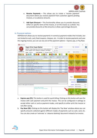 HDPOS smart Tutorials
Hyper Drive Information Technologies Private Limited | Page 13
e. Receive Payments – This allows you to create a ‘receive payment’
document where you receive payment from customers against pending
invoices, or as advance amounts.
f. Add Spot Discount – This functionality allows you to provide discounts
either on specific items of the invoice, or on the invoice as a whole. You
can provide discounts as flat amounts or allow a percentage discount.
ix. Payment options
HDPOSsmart allows you to receive payments in numerous payment modes that includes, but
not limited to cash, card, food coupons, cheques, etc.. In order to receive payments and save
the ongoing invoice, you can use any one of the payment options – Express pay, or Pay Now.
a. Express pay (F5): This button is used for quick billing. Clicking on this button will save the
invoice with cash payment and print the invoice. This can be configured in settings to
accept either cash or card as payment modes, and specify to either print the invoice or
not after saving.
b. Pay Now (F8): Clicking on this button will display the ‘Pay Now’ window where you can
specify amounts collected against different modes of payments such as cash, card, etc.
You can also create an ‘estimate’ or ‘advance booking’ document instead of an invoice.
 