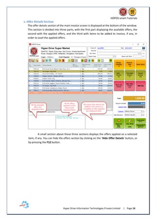 HDPOS smart Tutorials
Hyper Drive Information Technologies Private Limited | Page 14
x. Offer Details Section
The offer details section of the main invoice screen is displayed at the bottom of the window.
This section is divided into three parts, with the first part displaying the available offers, the
second with the applied offers, and the third with items to be added to invoice, if any, in
order to avail the applied offers.
A small section above these three sections displays the offers applied on a selected
item, if any. You can hide the offers section by clicking on the ‘Hide Offer Details’ button, or
by pressing the F12 button.
 