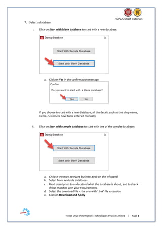 HDPOS smart Tutorials
Hyper Drive Information Technologies Private Limited | Page 3
7. Select a database
i. Click on Start with blank database to start with a new database.
a. Click on Yes in the confirmation message
If you choose to start with a new database, all the details such as the shop name,
items, customers have to be entered manually
ii. Click on Start with sample database to start with one of the sample databases
a. Choose the most relevant business type on the left panel
b. Select from available databases
c. Read description to understand what the database is about, and to check
if that matches with your requirements.
d. Select the download file – the one with ‘.bak’ file extension
e. Click on Download and Apply
 