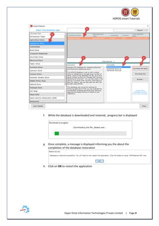 HDPOS smart Tutorials
Hyper Drive Information Technologies Private Limited | Page 4
f. While the database is downloaded and restored, progress bar is displayed
g. Once complete, a message is displayed informing you the about the
completion of the database restoration
h. Click on OK to restart the application
 