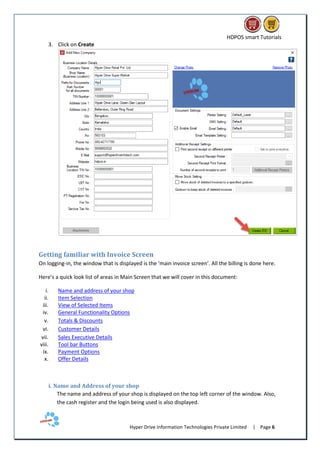 HDPOS smart Tutorials
Hyper Drive Information Technologies Private Limited | Page 6
3. Click on Create
Getting familiar with Invoice Screen
On logging-in, the window that is displayed is the ‘main invoice screen’. All the billing is done here.
Here’s a quick look list of areas in Main Screen that we will cover in this document:
i. Name and address of your shop
ii. Item Selection
iii. View of Selected Items
iv. General Functionality Options
v. Totals & Discounts
vi. Customer Details
vii. Sales Executive Details
viii. Tool bar Buttons
ix. Payment Options
x. Offer Details
i. Name and Address of your shop
The name and address of your shop is displayed on the top left corner of the window. Also,
the cash register and the login being used is also displayed.
 