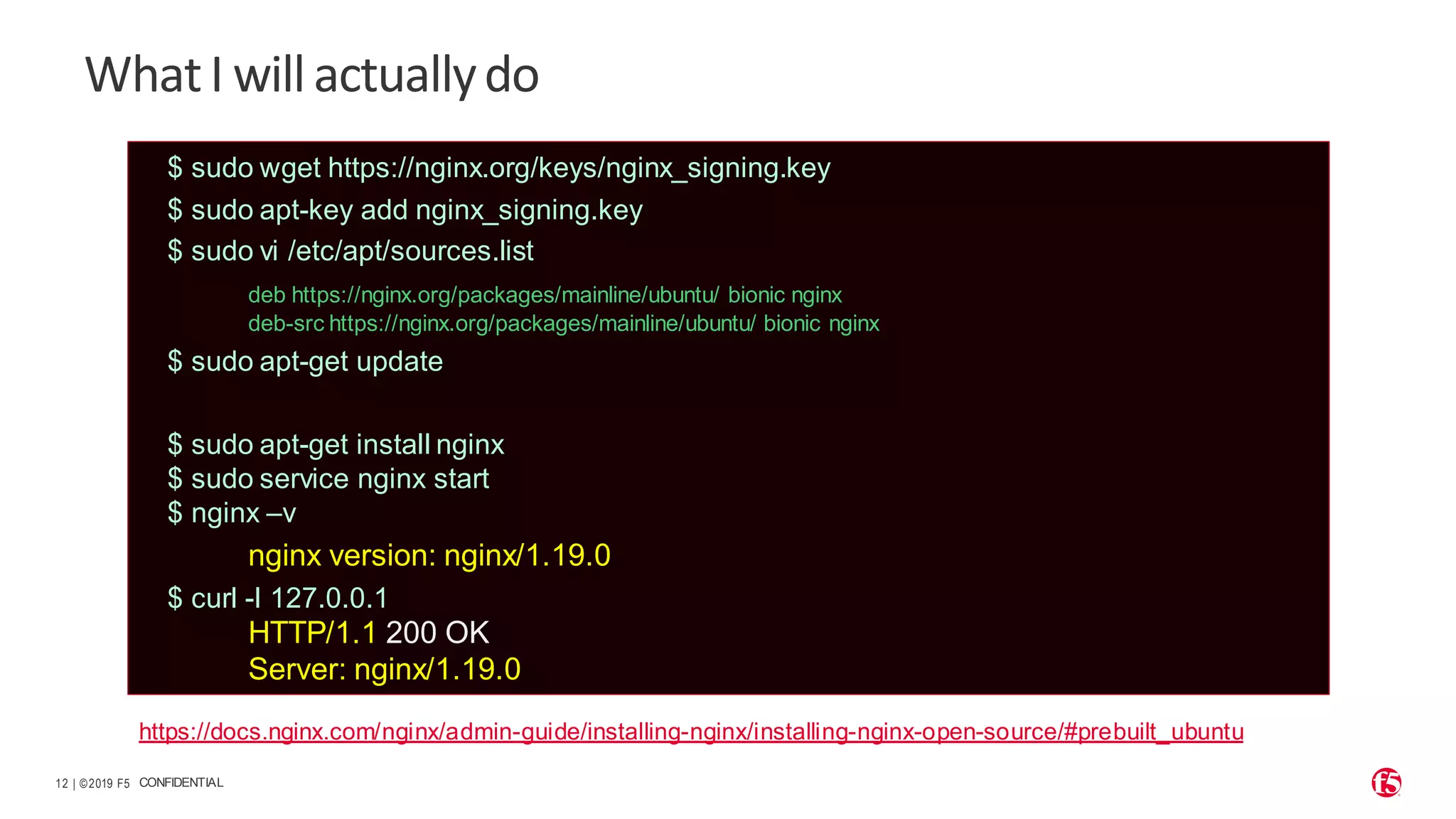 | ©2019 F5 12 CONFIDENTIAL WhatI willactuallydo $ sudo wget https://nginx.org/keys/nginx_signing.key $ sudo apt-key add nginx_signing.key $ sudo vi /etc/apt/sources.list deb https://nginx.org/packages/mainline/ubuntu/ bionic nginx deb-src https://nginx.org/packages/mainline/ubuntu/ bionic nginx $ sudo apt-get update $ sudo apt-get install nginx $ sudo service nginx start $ nginx –v nginx version: nginx/1.19.0 $ curl -I 127.0.0.1 HTTP/1.1 200 OK Server: nginx/1.19.0 https://docs.nginx.com/nginx/admin-guide/installing-nginx/installing-nginx-open-source/#prebuilt_ubuntu 