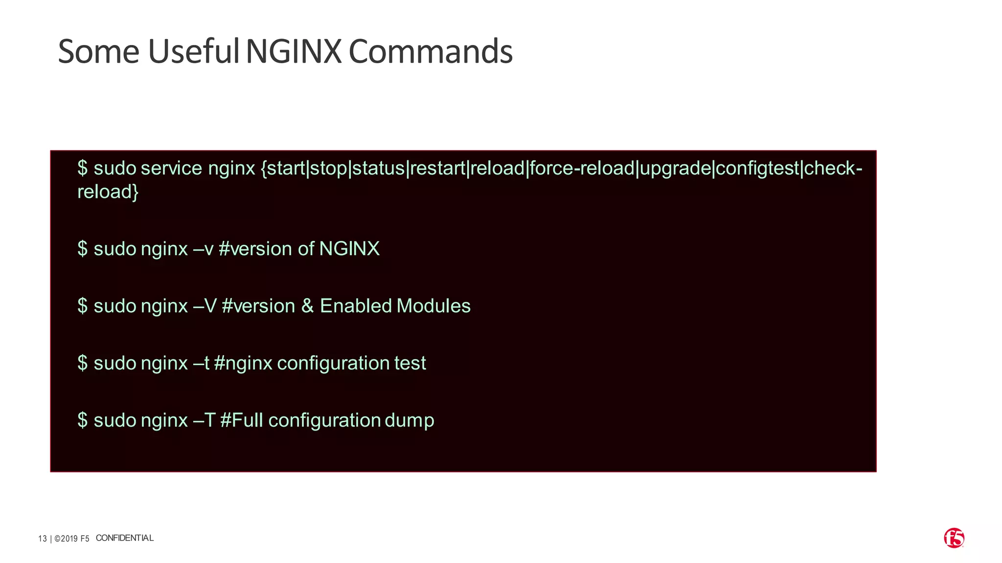 | ©2019 F5 13 CONFIDENTIAL Some UsefulNGINXCommands $ sudo service nginx {start|stop|status|restart|reload|force-reload|upgrade|configtest|check- reload} $ sudo nginx –v #version of NGINX $ sudo nginx –V #version & Enabled Modules $ sudo nginx –t #nginx configuration test $ sudo nginx –T #Full configuration dump 
