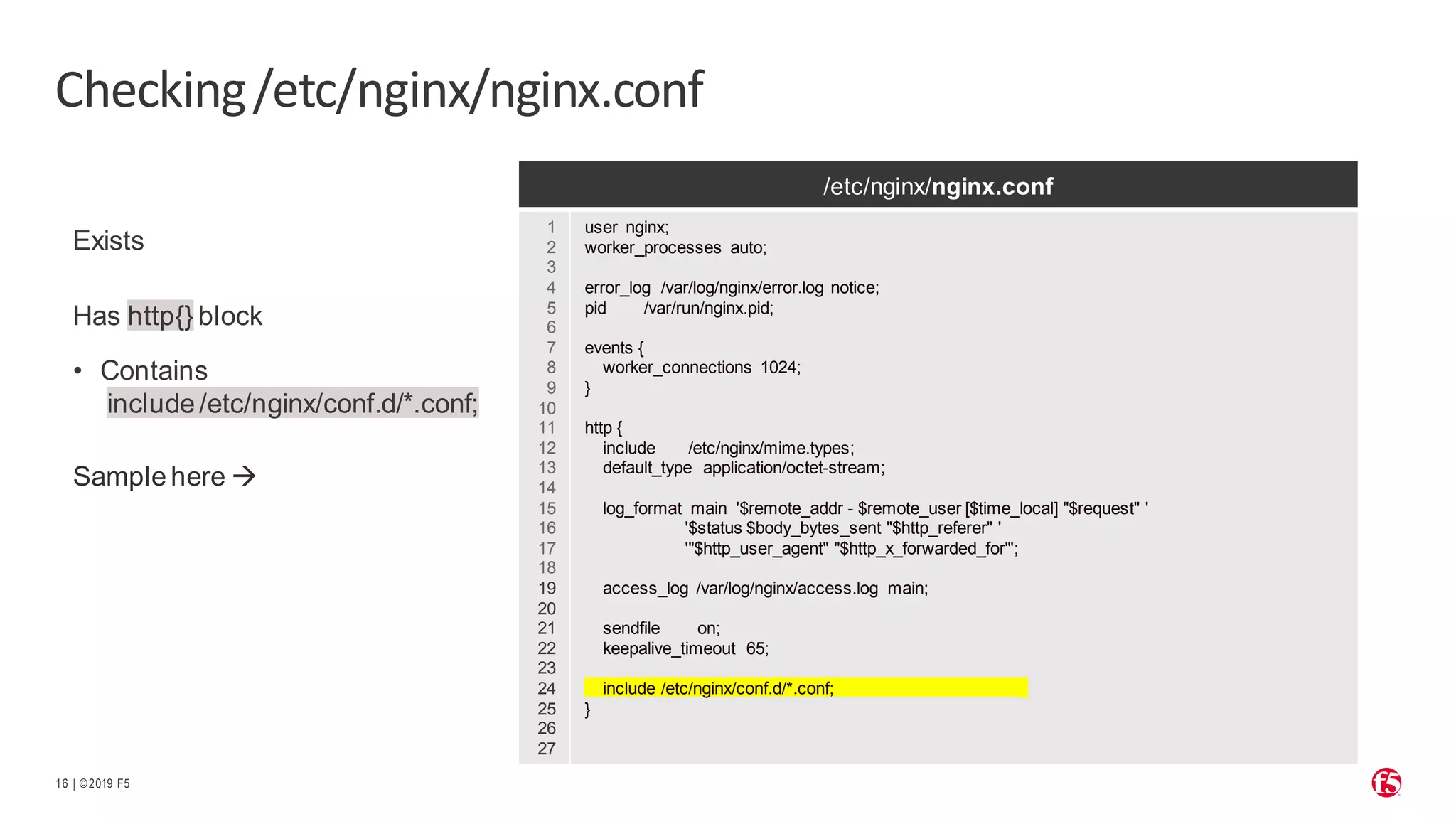| ©2019 F5 16 Checking/etc/nginx/nginx.conf Exists Has http{} block • Contains include /etc/nginx/conf.d/*.conf; Sample here → /etc/nginx/nginx.conf 1 2 3 4 5 6 7 8 9 10 11 12 13 14 15 16 17 18 19 20 21 22 23 24 25 26 27 user nginx; worker_processes auto; error_log /var/log/nginx/error.log notice; pid /var/run/nginx.pid; events { worker_connections 1024; } http { include /etc/nginx/mime.types; default_type application/octet-stream; log_format main '$remote_addr - $remote_user [$time_local] "$request" ' '$status $body_bytes_sent "$http_referer" ' '"$http_user_agent" "$http_x_forwarded_for"'; access_log /var/log/nginx/access.log main; sendfile on; keepalive_timeout 65; include /etc/nginx/conf.d/*.conf; _ } 