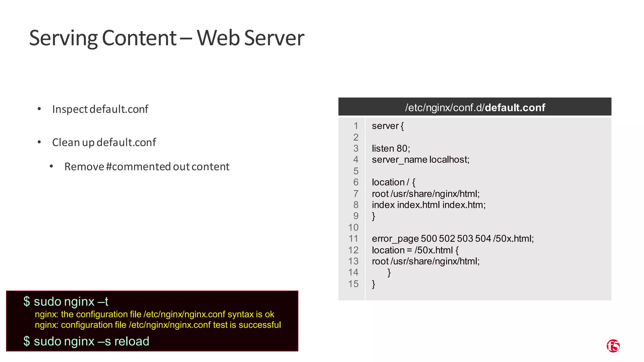 | ©2019 F5 17 ServingContent– WebServer • Inspectdefault.conf • Cleanupdefault.conf • Remove#commentedoutcontent /etc/nginx/conf.d/default.conf 1 2 3 4 5 6 7 8 9 10 11 12 13 14 15 server { listen 80; server_name localhost; location / { root /usr/share/nginx/html; index index.html index.htm; } error_page 500 502 503 504 /50x.html; location = /50x.html { root /usr/share/nginx/html; } } $ sudo nginx –t nginx: the configuration file /etc/nginx/nginx.conf syntax is ok nginx: configuration file /etc/nginx/nginx.conf test is successful $ sudo nginx –s reload 