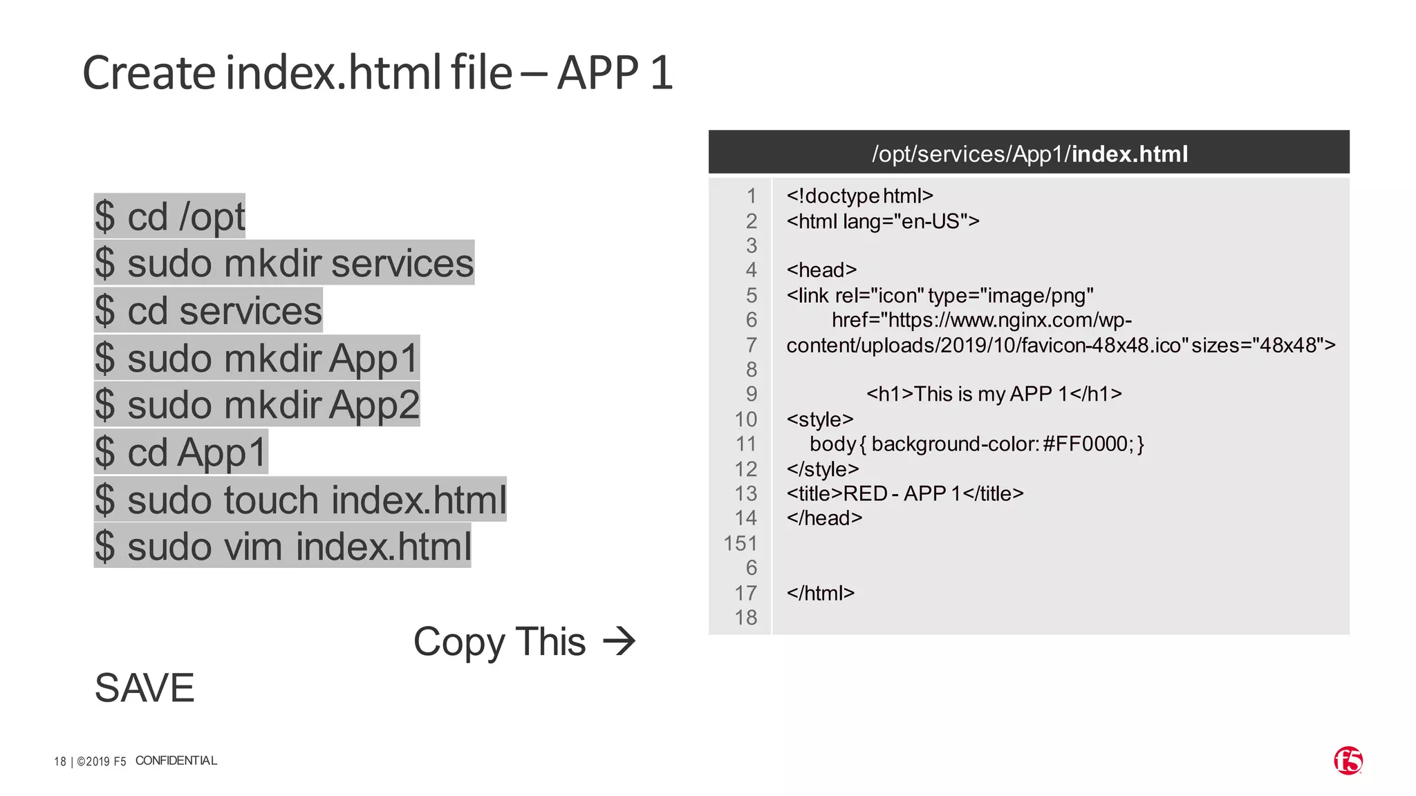 | ©2019 F5 18 CONFIDENTIAL Createindex.htmlfile– APP1 $ cd /opt $ sudo mkdir services $ cd services $ sudo mkdir App1 $ sudo mkdir App2 $ cd App1 $ sudo touch index.html $ sudo vim index.html Copy This → SAVE /opt/services/App1/index.html 1 2 3 4 5 6 7 8 9 10 11 12 13 14 151 6 17 18 <!doctypehtml> <html lang="en-US"> <head> <link rel="icon" type="image/png" href="https://www.nginx.com/wp- content/uploads/2019/10/favicon-48x48.ico"sizes="48x48"> <h1>This is my APP 1</h1> <style> body{ background-color:#FF0000;} </style> <title>RED - APP 1</title> </head> </html> 