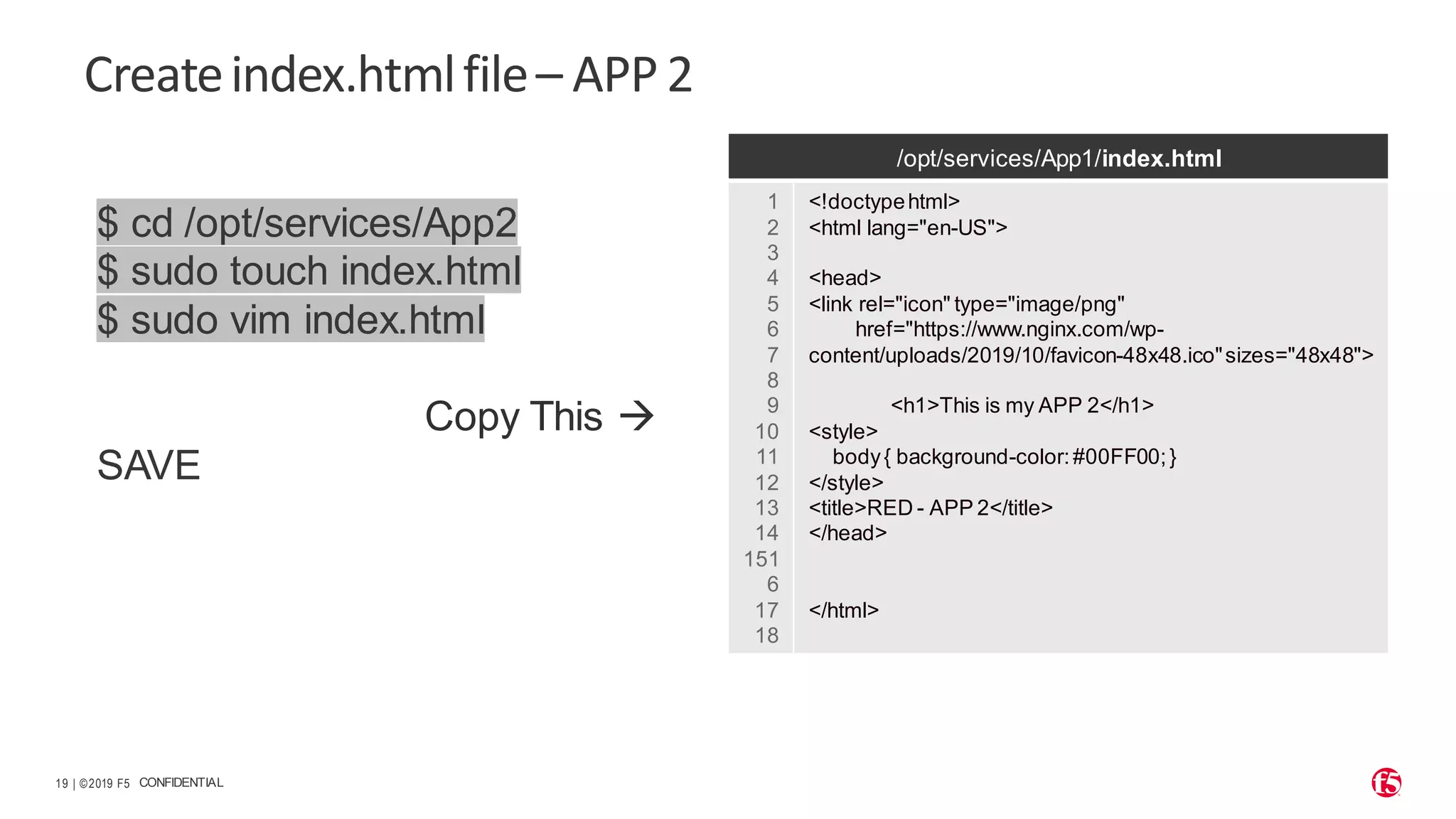 | ©2019 F5 19 CONFIDENTIAL Createindex.htmlfile– APP2 $ cd /opt/services/App2 $ sudo touch index.html $ sudo vim index.html Copy This → SAVE /opt/services/App1/index.html 1 2 3 4 5 6 7 8 9 10 11 12 13 14 151 6 17 18 <!doctypehtml> <html lang="en-US"> <head> <link rel="icon" type="image/png" href="https://www.nginx.com/wp- content/uploads/2019/10/favicon-48x48.ico"sizes="48x48"> <h1>This is my APP 2</h1> <style> body{ background-color:#00FF00;} </style> <title>RED - APP 2</title> </head> </html> 