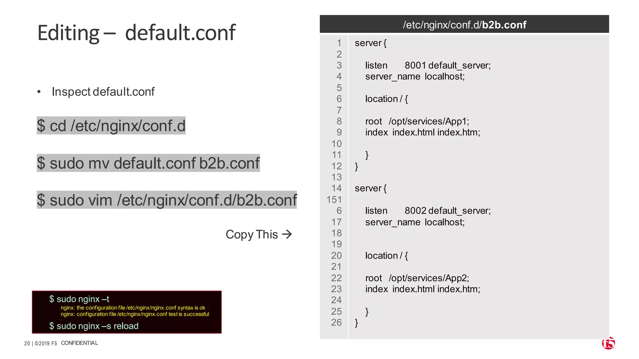 | ©2019 F5 20 CONFIDENTIAL Editing – default.conf • Inspect default.conf $ cd /etc/nginx/conf.d $ sudo mv default.conf b2b.conf $ sudo vim /etc/nginx/conf.d/b2b.conf Copy This → /etc/nginx/conf.d/b2b.conf 1 2 3 4 5 6 7 8 9 10 11 12 13 14 151 6 17 18 19 20 21 22 23 24 25 26 server { listen 8001 default_server; server_name localhost; location / { root /opt/services/App1; index index.html index.htm; } } server { listen 8002 default_server; server_name localhost; location / { root /opt/services/App2; index index.html index.htm; } } $ sudo nginx –t nginx: the configuration file /etc/nginx/nginx.conf syntax is ok nginx: configuration file /etc/nginx/nginx.conf test is successful $ sudo nginx –s reload 