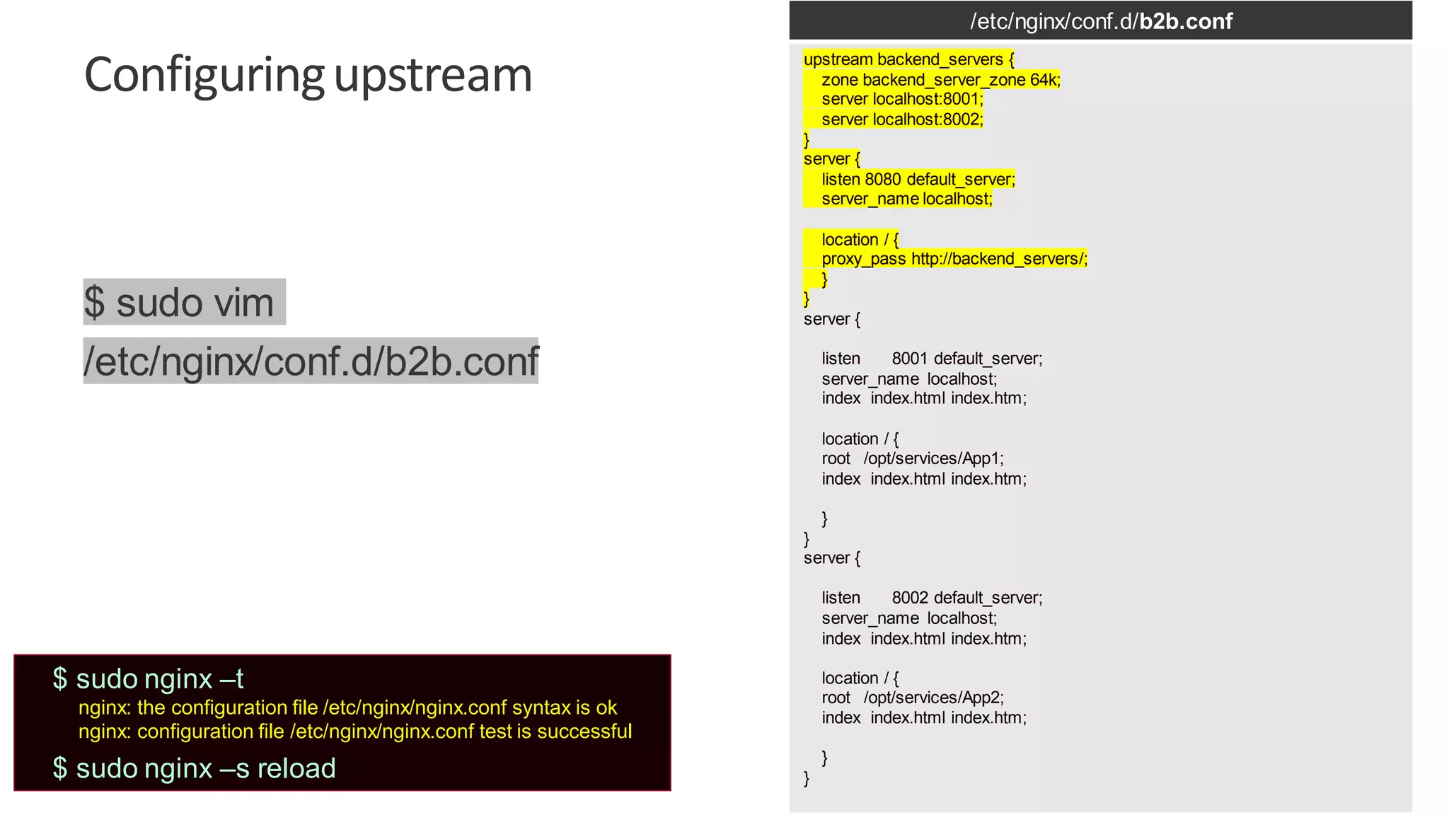 | ©2019 F5 23 Configuringupstream /etc/nginx/conf.d/b2b.conf upstream backend_servers { zone backend_server_zone 64k; server localhost:8001; server localhost:8002; } server { listen 8080 default_server; server_name localhost; location / { proxy_pass http://backend_servers/; } } server { listen 8001 default_server; server_name localhost; index index.html index.htm; location / { root /opt/services/App1; index index.html index.htm; } } server { listen 8002 default_server; server_name localhost; index index.html index.htm; location / { root /opt/services/App2; index index.html index.htm; } } $ sudo vim /etc/nginx/conf.d/b2b.conf $ sudo nginx –t nginx: the configuration file /etc/nginx/nginx.conf syntax is ok nginx: configuration file /etc/nginx/nginx.conf test is successful $ sudo nginx –s reload 