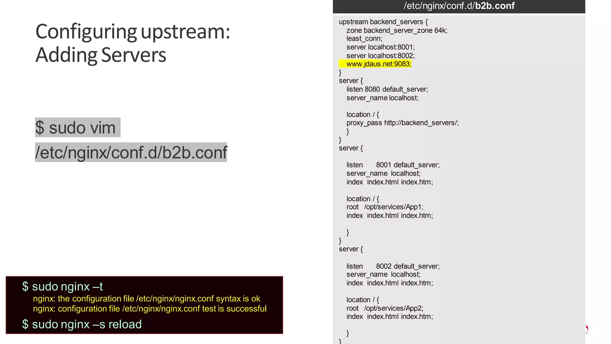 | ©2019 F5 25 Configuringupstream: AddingServers /etc/nginx/conf.d/b2b.conf upstream backend_servers { zone backend_server_zone 64k; least_conn; server localhost:8001; server localhost:8002; www.jdaus.net:9083; } server { listen 8080 default_server; server_name localhost; location / { proxy_pass http://backend_servers/; } } server { listen 8001 default_server; server_name localhost; index index.html index.htm; location / { root /opt/services/App1; index index.html index.htm; } } server { listen 8002 default_server; server_name localhost; index index.html index.htm; location / { root /opt/services/App2; index index.html index.htm; } $ sudo vim /etc/nginx/conf.d/b2b.conf $ sudo nginx –t nginx: the configuration file /etc/nginx/nginx.conf syntax is ok nginx: configuration file /etc/nginx/nginx.conf test is successful $ sudo nginx –s reload 