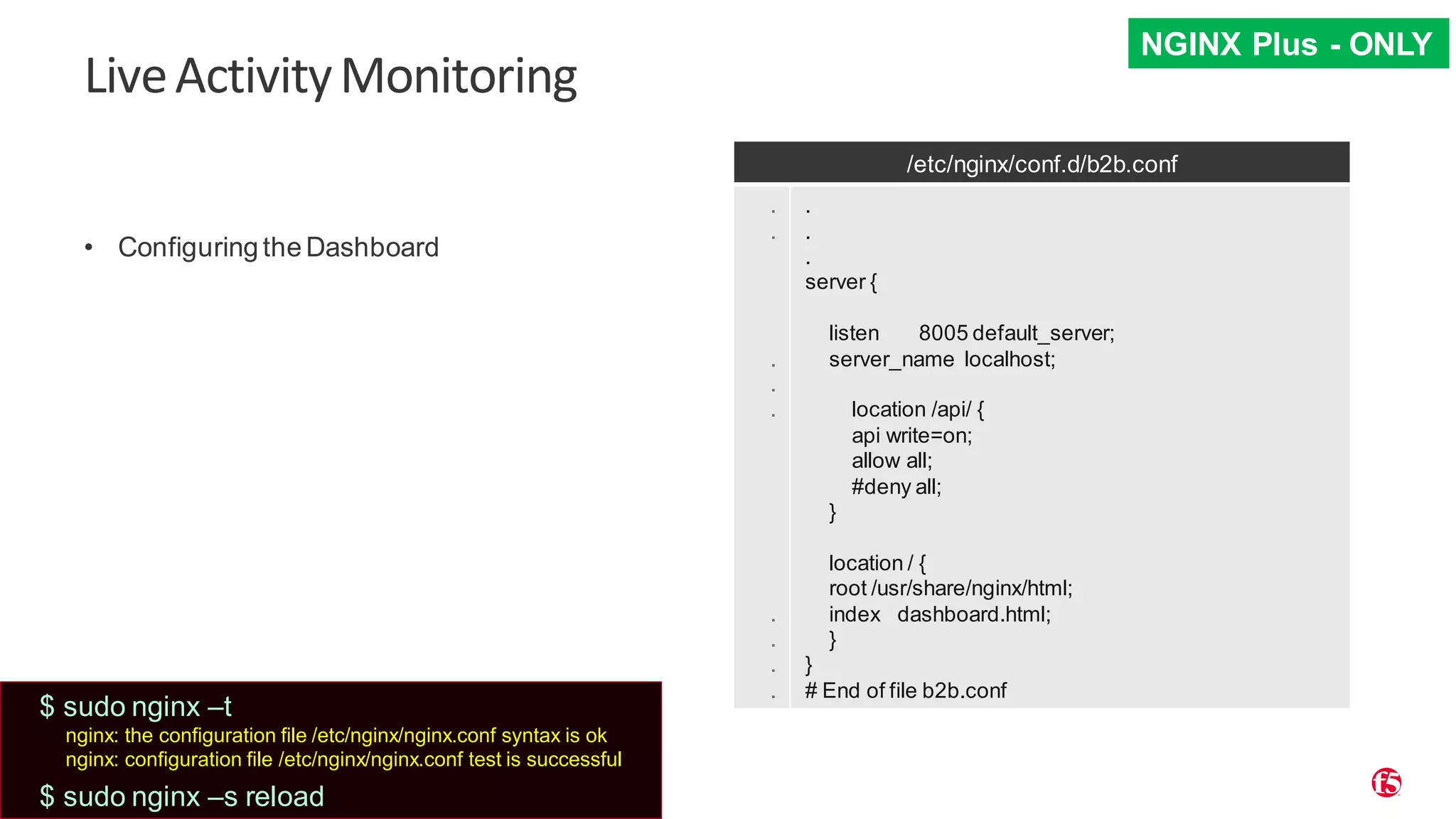 | ©2019 F5 29 LiveActivityMonitoring • Configuring the Dashboard /etc/nginx/conf.d/b2b.conf . . . . . . . . . . . . server { listen 8005 default_server; server_name localhost; location /api/ { api write=on; allow all; #deny all; } location / { root /usr/share/nginx/html; index dashboard.html; } } # End of file b2b.conf NGINX Plus - ONLY $ sudo nginx –t nginx: the configuration file /etc/nginx/nginx.conf syntax is ok nginx: configuration file /etc/nginx/nginx.conf test is successful $ sudo nginx –s reload 