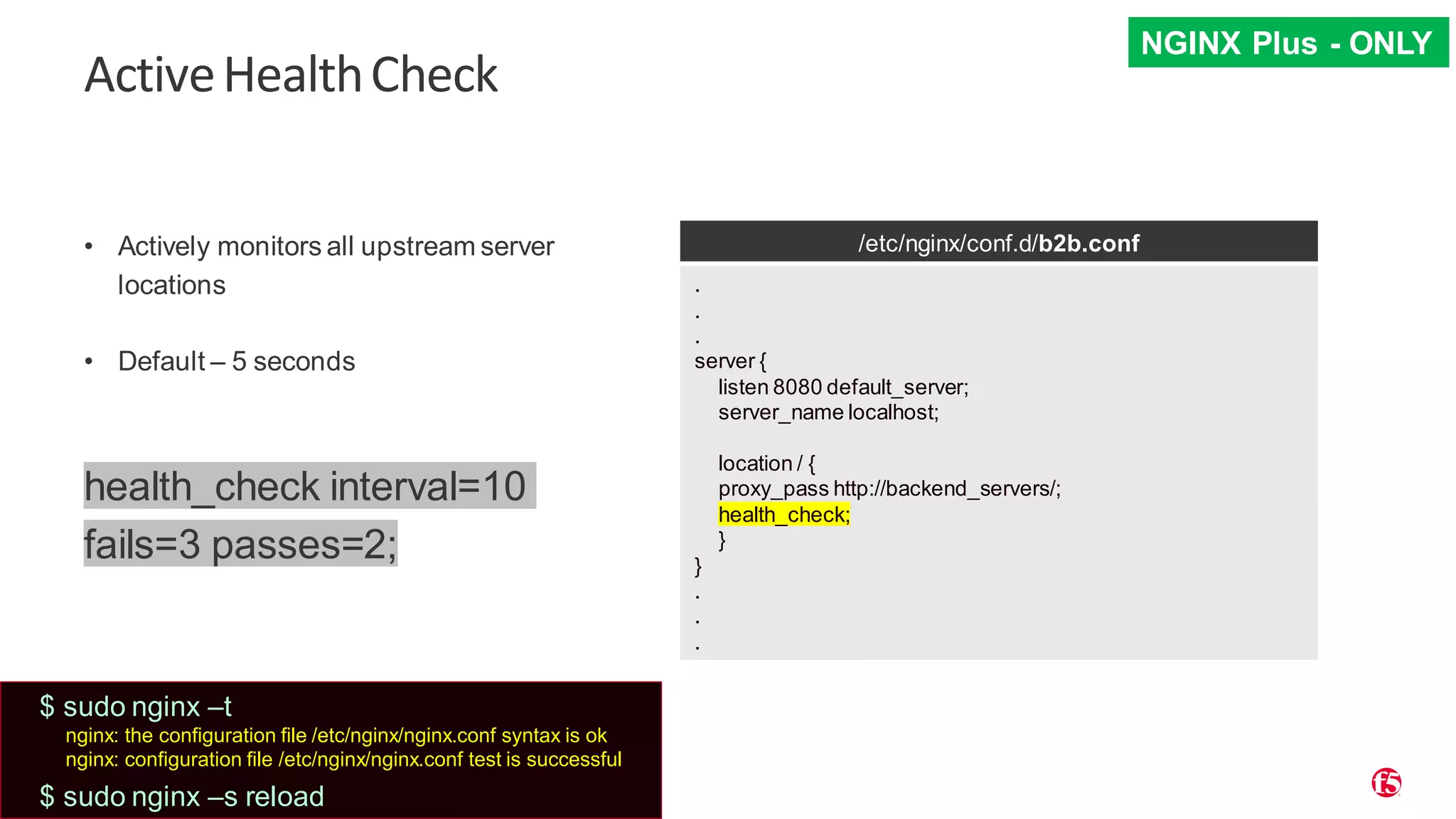 | ©2019 F5 30 ActiveHealthCheck • Actively monitors all upstream server locations • Default – 5 seconds health_check interval=10 fails=3 passes=2; /etc/nginx/conf.d/b2b.conf . . . server { listen 8080 default_server; server_name localhost; location / { proxy_pass http://backend_servers/; health_check; } } . . . NGINX Plus - ONLY $ sudo nginx –t nginx: the configuration file /etc/nginx/nginx.conf syntax is ok nginx: configuration file /etc/nginx/nginx.conf test is successful $ sudo nginx –s reload 