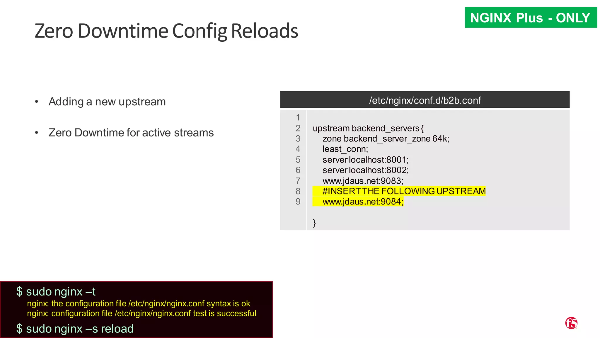 | ©2019 F5 31 Zero DowntimeConfigReloads • Adding a new upstream • Zero Downtime for active streams /etc/nginx/conf.d/b2b.conf 1 2 3 4 5 6 7 8 9 upstream backend_servers{ zone backend_server_zone 64k; least_conn; serverlocalhost:8001; serverlocalhost:8002; www.jdaus.net:9083; #INSERTTHE FOLLOWING UPSTREAM www.jdaus.net:9084; } NGINX Plus - ONLY $ sudo nginx –t nginx: the configuration file /etc/nginx/nginx.conf syntax is ok nginx: configuration file /etc/nginx/nginx.conf test is successful $ sudo nginx –s reload 