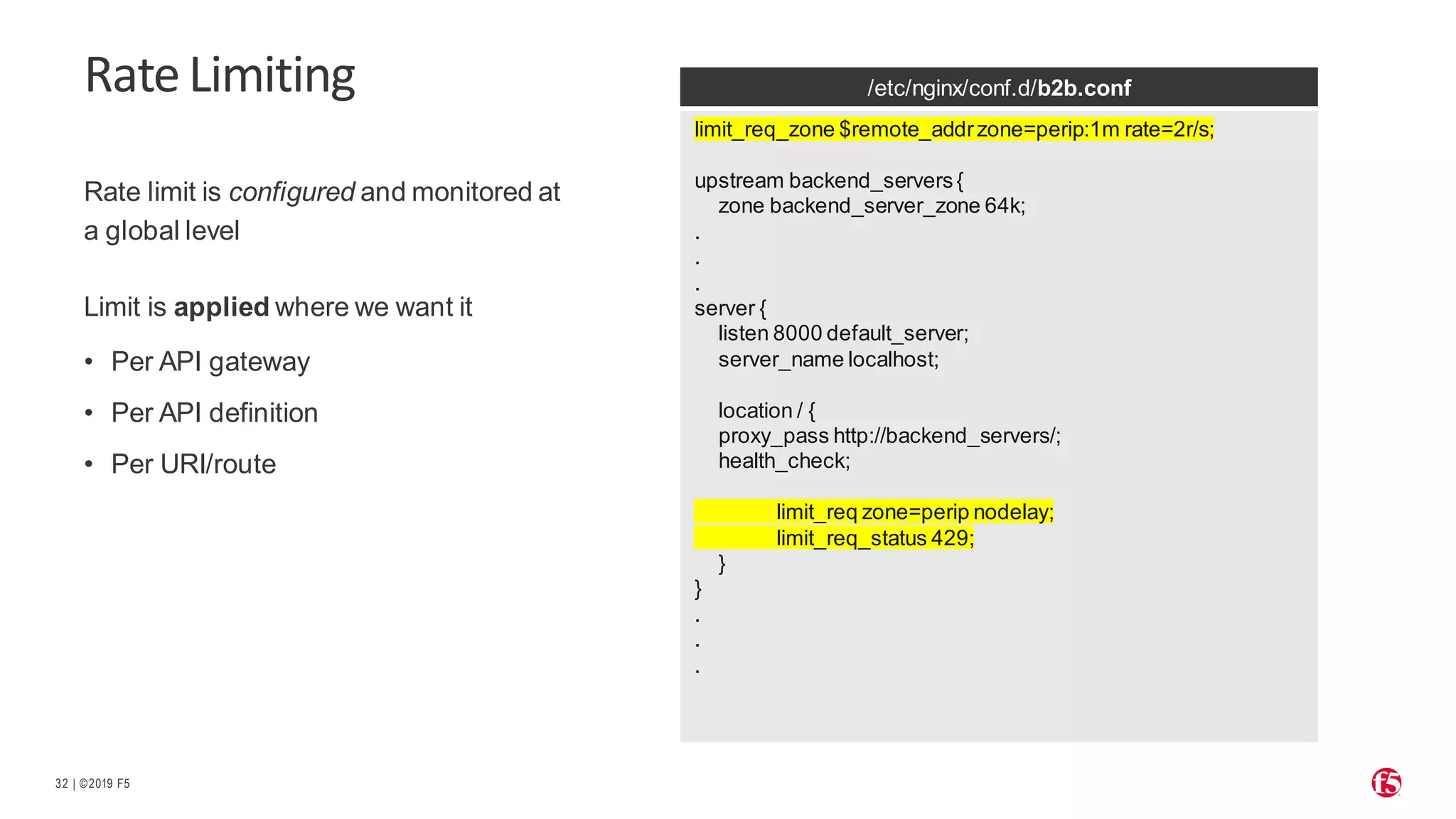 | ©2019 F5 32 RateLimiting Rate limit is configured and monitored at a global level Limit is applied where we want it • Per API gateway • Per API definition • Per URI/route /etc/nginx/conf.d/b2b.conf limit_req_zone $remote_addrzone=perip:1m rate=2r/s; upstream backend_servers{ zone backend_server_zone 64k; . . . server { listen 8000 default_server; server_name localhost; location / { proxy_pass http://backend_servers/; health_check; limit_req zone=perip nodelay; limit_req_status 429; } } . . . 