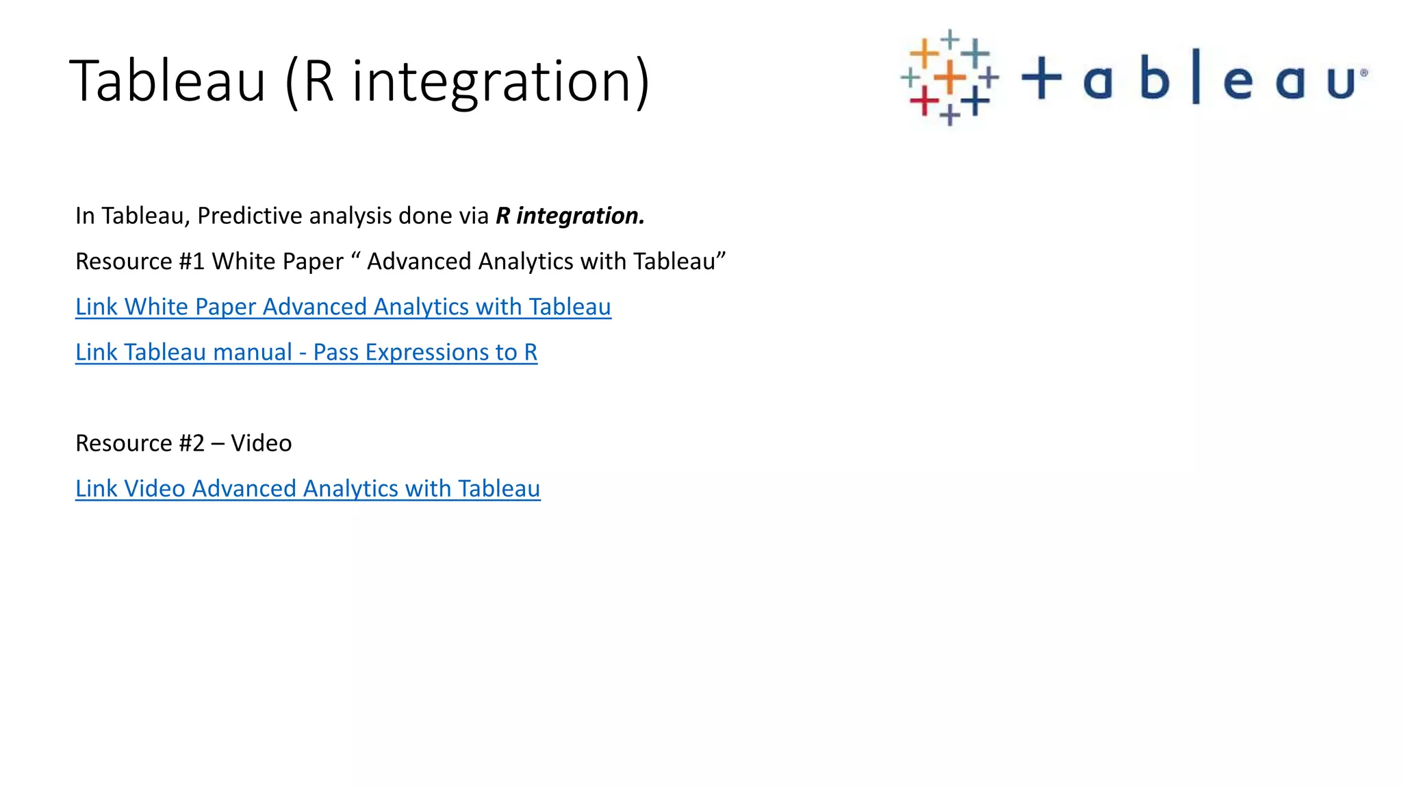 In Tableau, Predictive analysis done via R integration. Resource #1 White Paper “ Advanced Analytics with Tableau” Link White Paper Advanced Analytics with Tableau Link Tableau manual - Pass Expressions to R Resource #2 – Video Link Video Advanced Analytics with Tableau Tableau (R integration) 