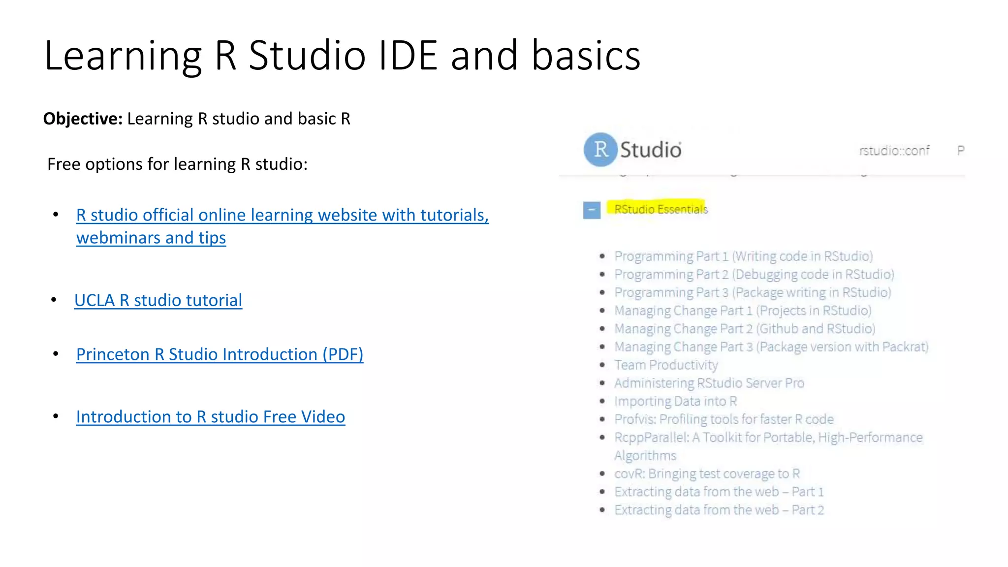 Learning R Studio IDE and basics Free options for learning R studio: • R studio official online learning website with tutorials, webminars and tips • UCLA R studio tutorial • Princeton R Studio Introduction (PDF) • Introduction to R studio Free Video Objective: Learning R studio and basic R 