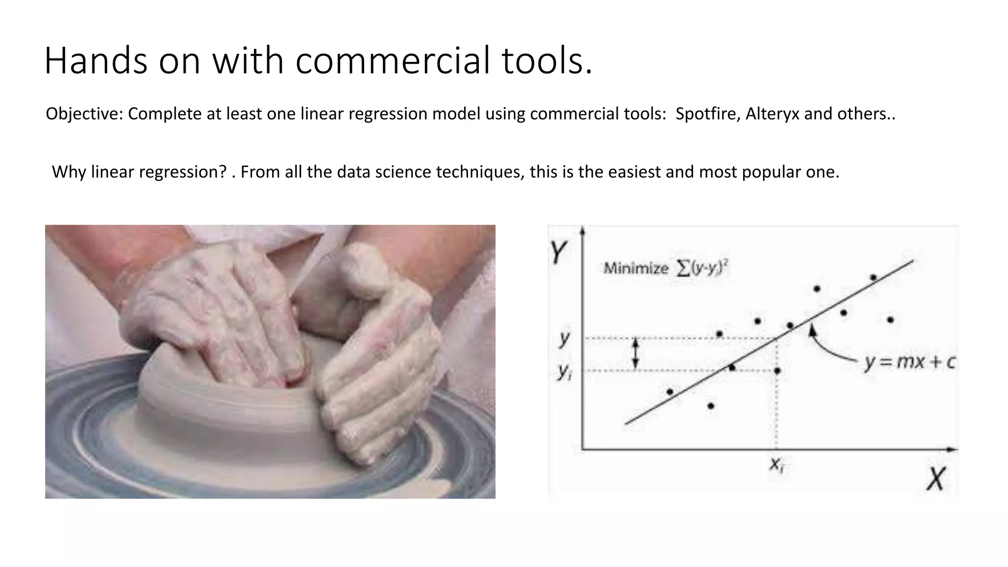 Hands on with commercial tools. Objective: Complete at least one linear regression model using commercial tools: Spotfire, Alteryx and others.. Why linear regression? . From all the data science techniques, this is the easiest and most popular one. 