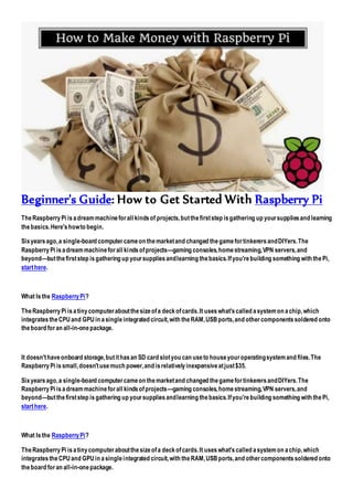Beginner's Guide: How to Get Started With Raspberry Pi
TheRaspberryPi isadreammachineforall kindsof projects,butthefirststep isgathering up yoursuppliesand learning
thebasics.Here'showto begin.
Sixyearsago,a single-board computercameon themarketand changed thegamefortinkerersandDIYers.The
RaspberryPi isadreammachineforall kindsofprojects—gaming consoles,homestreaming,VPN servers,and
beyond—butthefirststep isgathering up yoursuppliesandlearning thebasics.Ifyou'rebuilding something with thePi,
starthere.
What Isthe RaspberryPi?
TheRaspberryPi isatinycomputeraboutthesizeofa deckofcards.It useswhat'scalled asystemon achip,which
integratestheCPUand GPUin asingleintegrated circuit,with theRAM,USBports,and othercomponentssoldered onto
theboard foran all-in-onepackage.
It doesn'thaveonboard storage,butithasan SD card slotyou can useto houseyouroperatingsystemand files.The
RaspberryPi issmall,doesn'tusemuch power,and isrelativelyinexpensiveatjust$35.
Sixyearsago,a single-board computercameon themarketand changed thegamefortinkerersandDIYers.The
RaspberryPi isadreammachineforall kindsofprojects—gaming consoles,homestreaming,VPN servers,and
beyond—butthefirststep isgathering up yoursuppliesandlearning thebasics.Ifyou'rebuilding something with thePi,
starthere.
What Isthe RaspberryPi?
TheRaspberryPi isatinycomputeraboutthesizeofa deckofcards.It useswhat'scalled asystemon achip,which
integratestheCPUand GPUin asingleintegrated circuit,with theRAM,USBports,and othercomponentssoldered onto
theboard foran all-in-onepackage.
 