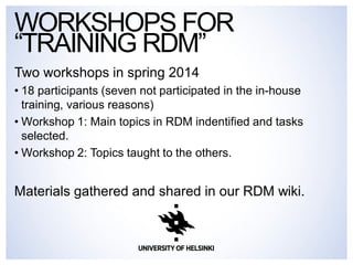 WORKSHOPS FOR 
“TRAINING RDM” 
Two workshops in spring 2014 
• 18 participants (seven not participated in the in-house 
training, various reasons) 
• Workshop 1: Main topics in RDM indentified and tasks 
selected. 
• Workshop 2: Topics taught to the others. 
Materials gathered and shared in our RDM wiki. 
 