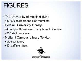 FIGURES 
• The University of Helsinki (UH) 
• 40,000 students and staff members 
• Helsinki University Library 
• 4 campus libraries and many branch libraries 
• 250 staff members 
• Meilahti Campus Library Terkko 
• Medical library 
• 30 staff members 
 
